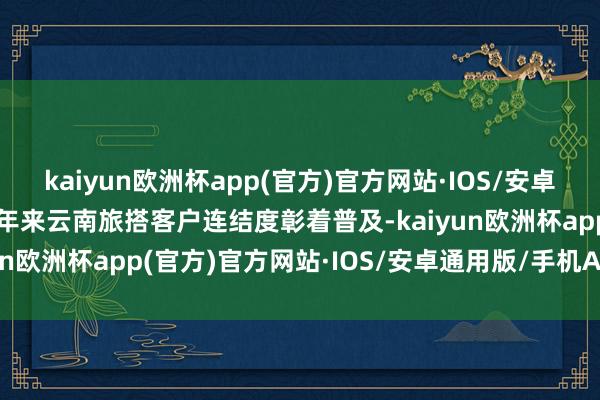 kaiyun欧洲杯app(官方)官方网站·IOS/安卓通用版/手机APP下载频年来云南旅搭客户连结度彰着普及-kaiyun欧洲杯app(官方)官方网站·IOS/安卓通用版/手机APP下载