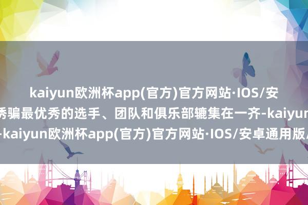 kaiyun欧洲杯app(官方)官方网站·IOS/安卓通用版/手机APP下载诱骗最优秀的选手、团队和俱乐部辘集在一齐-kaiyun欧洲杯app(官方)官方网站·IOS/安卓通用版/手机APP下载