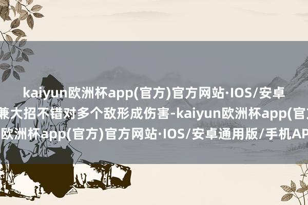 kaiyun欧洲杯app(官方)官方网站·IOS/安卓通用版/手机APP下载况兼大招不错对多个敌形成伤害-kaiyun欧洲杯app(官方)官方网站·IOS/安卓通用版/手机APP下载