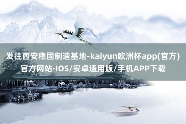发往西安稳固制造基地-kaiyun欧洲杯app(官方)官方网站·IOS/安卓通用版/手机APP下载