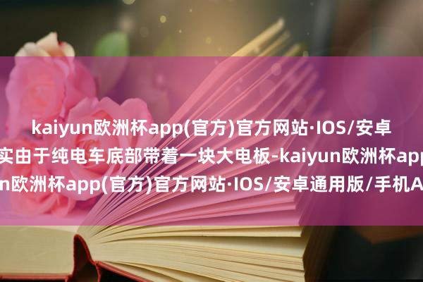 kaiyun欧洲杯app(官方)官方网站·IOS/安卓通用版/手机APP下载其实由于纯电车底部带着一块大电板-kaiyun欧洲杯app(官方)官方网站·IOS/安卓通用版/手机APP下载