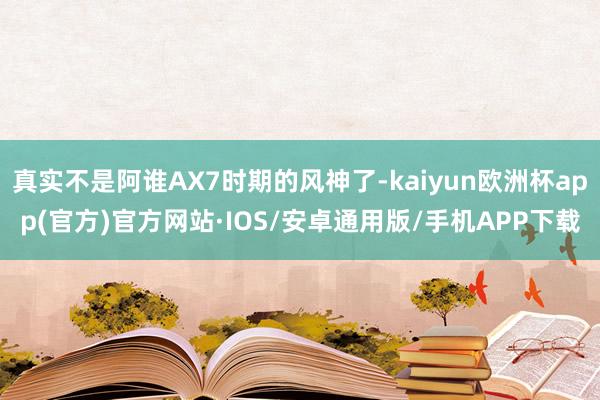真实不是阿谁AX7时期的风神了-kaiyun欧洲杯app(官方)官方网站·IOS/安卓通用版/手机APP下载