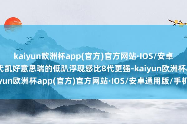 kaiyun欧洲杯app(官方)官方网站·IOS/安卓通用版/手机APP下载9代凯好意思瑞的低趴浮现感比8代更强-kaiyun欧洲杯app(官方)官方网站·IOS/安卓通用版/手机APP下载