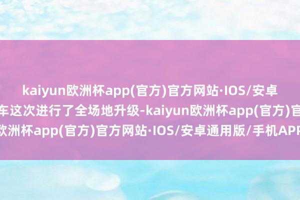 kaiyun欧洲杯app(官方)官方网站·IOS/安卓通用版/手机APP下载新车这次进行了全场地升级-kaiyun欧洲杯app(官方)官方网站·IOS/安卓通用版/手机APP下载