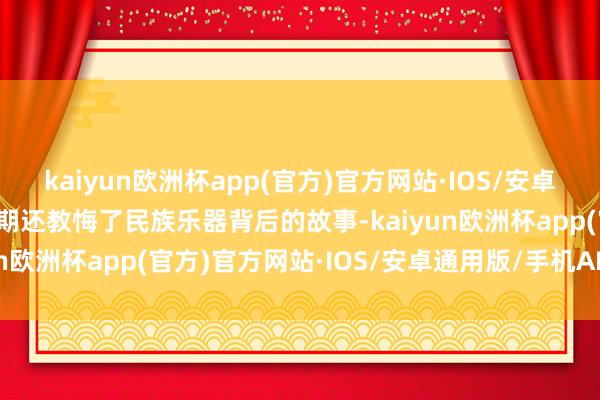 kaiyun欧洲杯app(官方)官方网站·IOS/安卓通用版/手机APP下载同期还教悔了民族乐器背后的故事-kaiyun欧洲杯app(官方)官方网站·IOS/安卓通用版/手机APP下载