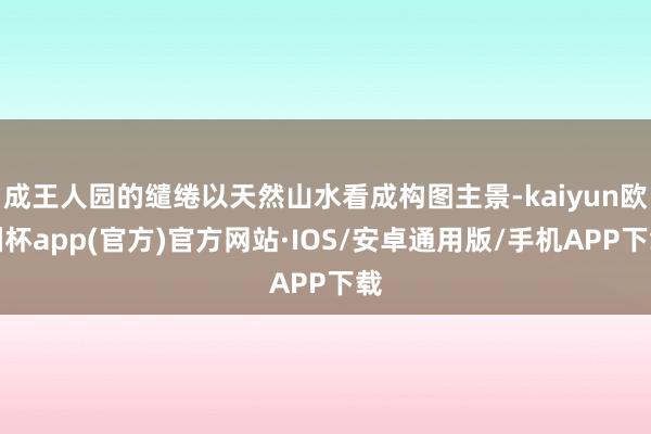 成王人园的缱绻以天然山水看成构图主景-kaiyun欧洲杯app(官方)官方网站·IOS/安卓通用版/手机APP下载