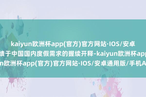 kaiyun欧洲杯app(官方)官方网站·IOS/安卓通用版/手机APP下载成绩于中国国内度假需求的握续开释-kaiyun欧洲杯app(官方)官方网站·IOS/安卓通用版/手机APP下载