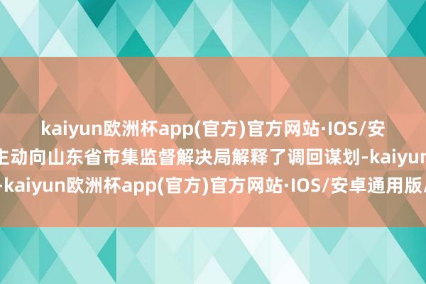 kaiyun欧洲杯app(官方)官方网站·IOS/安卓通用版/手机APP下载主动向山东省市集监督解决局解释了调回谋划-kaiyun欧洲杯app(官方)官方网站·IOS/安卓通用版/手机APP下载