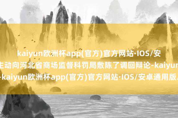kaiyun欧洲杯app(官方)官方网站·IOS/安卓通用版/手机APP下载主动向河北省商场监督科罚局敷陈了调回辩论-kaiyun欧洲杯app(官方)官方网站·IOS/安卓通用版/手机APP下载