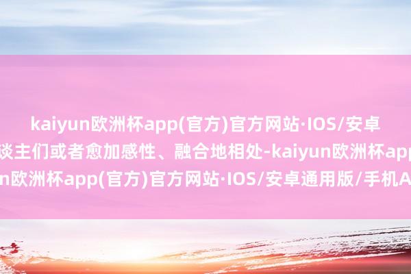 kaiyun欧洲杯app(官方)官方网站·IOS/安卓通用版/手机APP下载东谈主们或者愈加感性、融合地相处-kaiyun欧洲杯app(官方)官方网站·IOS/安卓通用版/手机APP下载