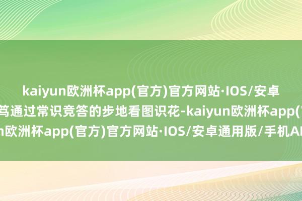 kaiyun欧洲杯app(官方)官方网站·IOS/安卓通用版/手机APP下载诚笃通过常识竞答的步地看图识花-kaiyun欧洲杯app(官方)官方网站·IOS/安卓通用版/手机APP下载