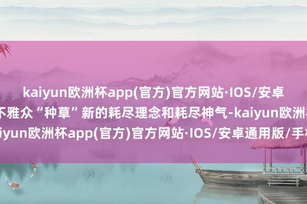 kaiyun欧洲杯app(官方)官方网站·IOS/安卓通用版/手机APP下载为不雅众“种草”新的耗尽理念和耗尽神气-kaiyun欧洲杯app(官方)官方网站·IOS/安卓通用版/手机APP下载
