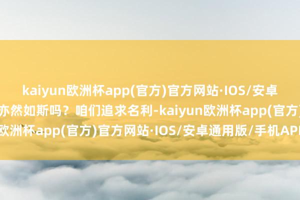 kaiyun欧洲杯app(官方)官方网站·IOS/安卓通用版/手机APP下载不亦然如斯吗？咱们追求名利-kaiyun欧洲杯app(官方)官方网站·IOS/安卓通用版/手机APP下载