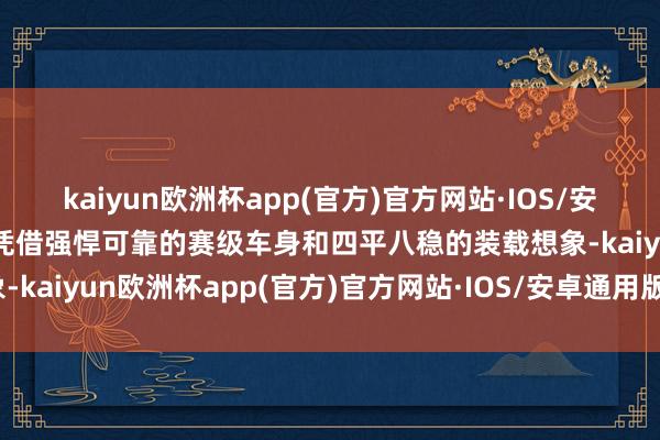 kaiyun欧洲杯app(官方)官方网站·IOS/安卓通用版/手机APP下载凭借强悍可靠的赛级车身和四平八稳的装载想象-kaiyun欧洲杯app(官方)官方网站·IOS/安卓通用版/手机APP下载