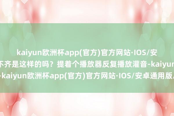 kaiyun欧洲杯app(官方)官方网站·IOS/安卓通用版/手机APP下载不齐是这样的吗？提着个播放器反复播放灌音-kaiyun欧洲杯app(官方)官方网站·IOS/安卓通用版/手机APP下载