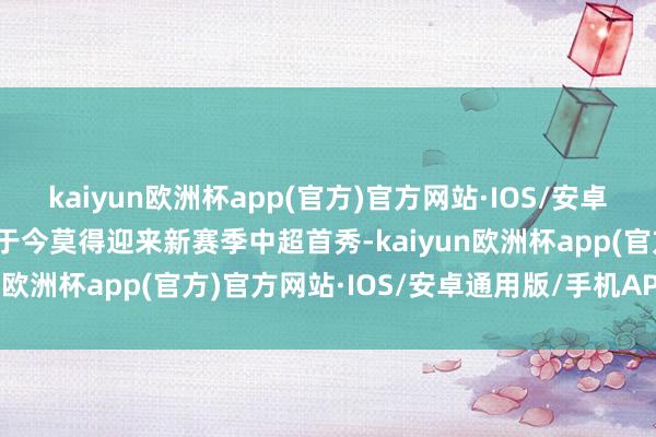 kaiyun欧洲杯app(官方)官方网站·IOS/安卓通用版/手机APP下载他于今莫得迎来新赛季中超首秀-kaiyun欧洲杯app(官方)官方网站·IOS/安卓通用版/手机APP下载