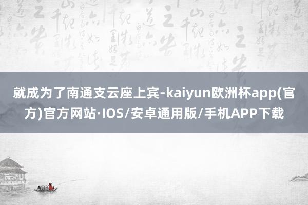 就成为了南通支云座上宾-kaiyun欧洲杯app(官方)官方网站·IOS/安卓通用版/手机APP下载