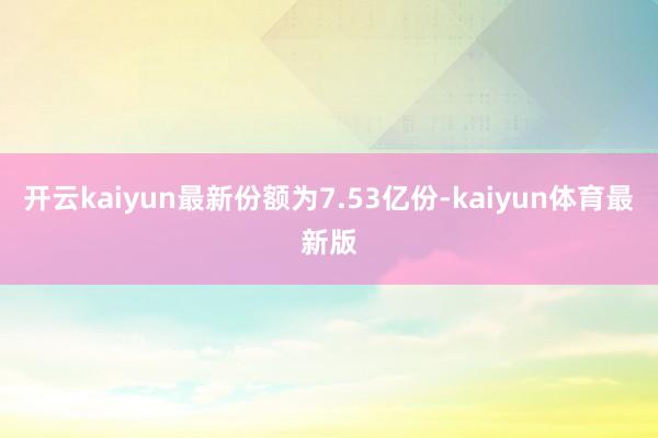 开云kaiyun最新份额为7.53亿份-kaiyun体育最新版