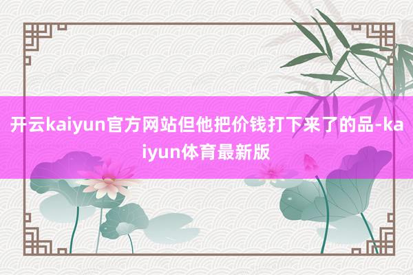 开云kaiyun官方网站但他把价钱打下来了的品-kaiyun体育最新版