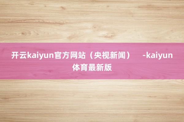 开云kaiyun官方网站（央视新闻）    -kaiyun体育最新版