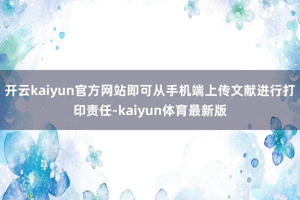 开云kaiyun官方网站即可从手机端上传文献进行打印责任-kaiyun体育最新版