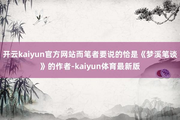 开云kaiyun官方网站而笔者要说的恰是《梦溪笔谈》的作者-kaiyun体育最新版