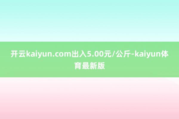 开云kaiyun.com出入5.00元/公斤-kaiyun体育最新版