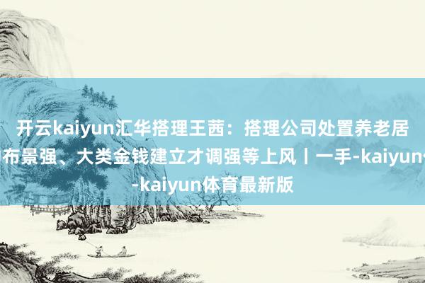开云kaiyun汇华搭理王茜:搭理公司处置养老居品具有推动布景强、大类金钱建立才调强等上风丨一手-kaiyun体育最新版