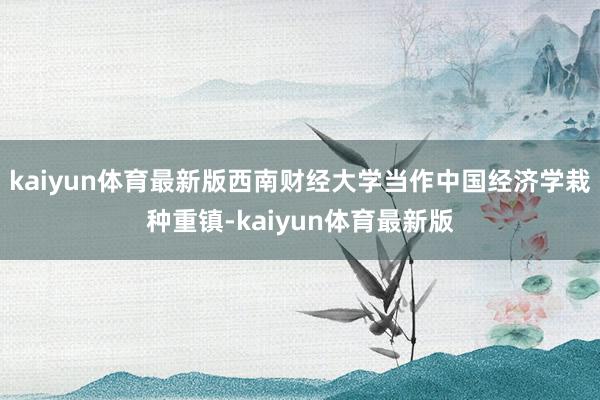 kaiyun体育最新版西南财经大学当作中国经济学栽种重镇-kaiyun体育最新版