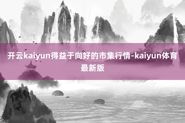 开云kaiyun得益于向好的市集行情-kaiyun体育最新版