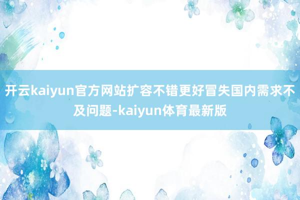 开云kaiyun官方网站扩容不错更好冒失国内需求不及问题-kaiyun体育最新版