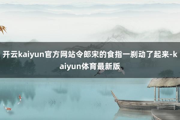 开云kaiyun官方网站令郎宋的食指一刹动了起来-kaiyun体育最新版