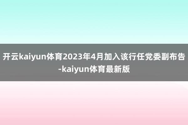 开云kaiyun体育2023年4月加入该行任党委副布告-kaiyun体育最新版