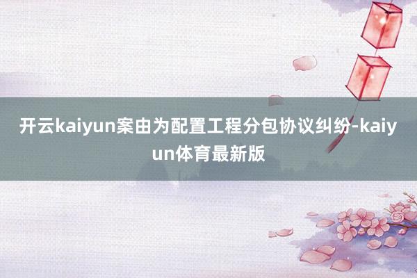 开云kaiyun案由为配置工程分包协议纠纷-kaiyun体育最新版