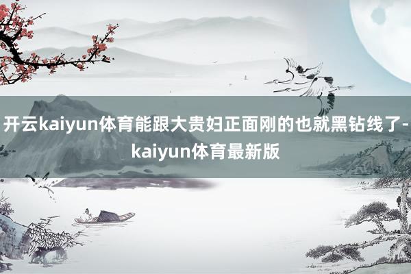 开云kaiyun体育能跟大贵妇正面刚的也就黑钻线了-kaiyun体育最新版