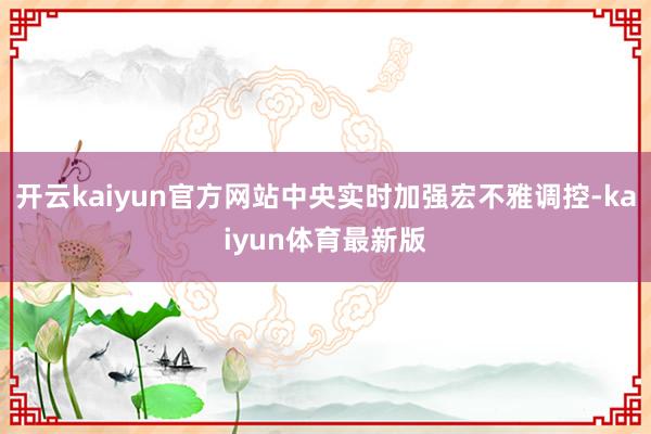 开云kaiyun官方网站中央实时加强宏不雅调控-kaiyun体育最新版