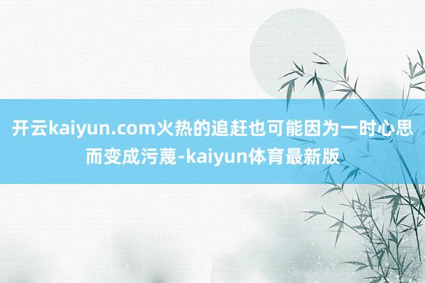 开云kaiyun.com火热的追赶也可能因为一时心思而变成污蔑-kaiyun体育最新版