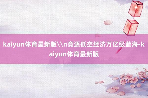 kaiyun体育最新版\n竞逐低空经济万亿级蓝海-kaiyun体育最新版