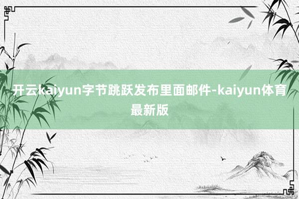 开云kaiyun字节跳跃发布里面邮件-kaiyun体育最新版