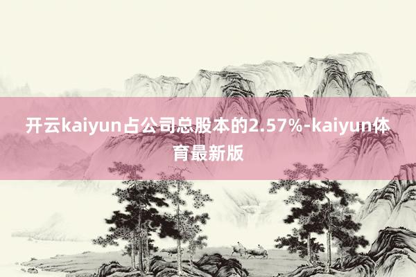 开云kaiyun占公司总股本的2.57%-kaiyun体育最新版