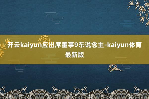 开云kaiyun应出席董事9东说念主-kaiyun体育最新版