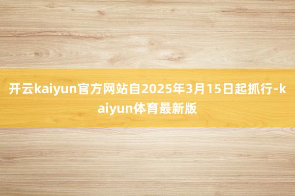 开云kaiyun官方网站自2025年3月15日起抓行-kaiyun体育最新版
