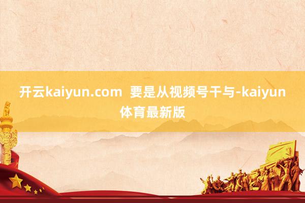 开云kaiyun.com  要是从视频号干与-kaiyun体育最新版