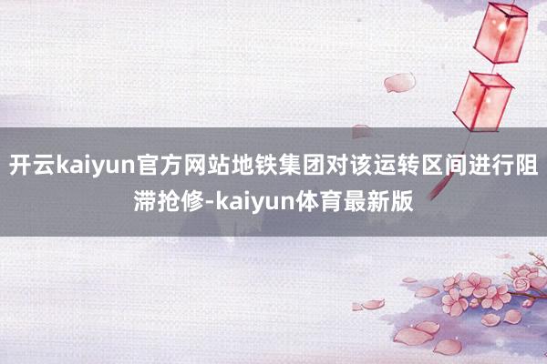 开云kaiyun官方网站地铁集团对该运转区间进行阻滞抢修-kaiyun体育最新版