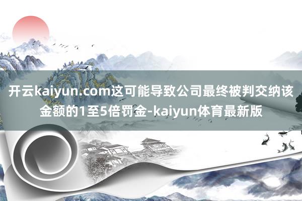 开云kaiyun.com这可能导致公司最终被判交纳该金额的1至5倍罚金-kaiyun体育最新版
