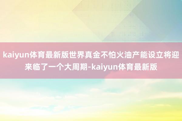 kaiyun体育最新版世界真金不怕火油产能设立将迎来临了一个大周期-kaiyun体育最新版