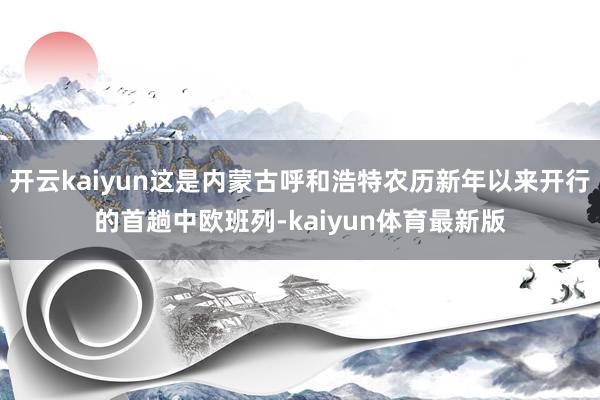 开云kaiyun这是内蒙古呼和浩特农历新年以来开行的首趟中欧班列-kaiyun体育最新版