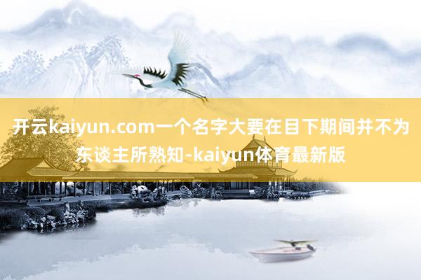 开云kaiyun.com一个名字大要在目下期间并不为东谈主所熟知-kaiyun体育最新版