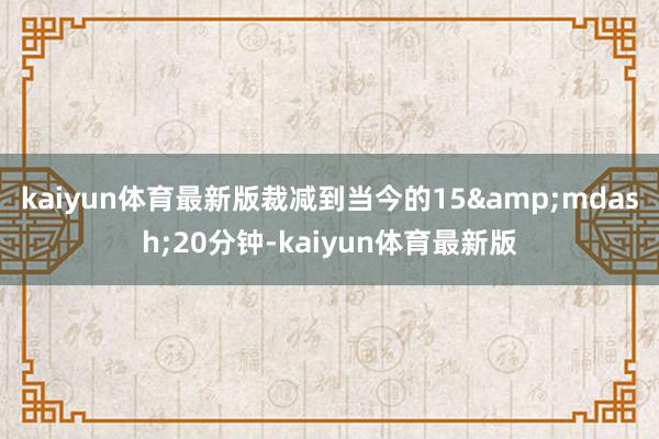 kaiyun体育最新版裁减到当今的15&mdash;20分钟-kaiyun体育最新版