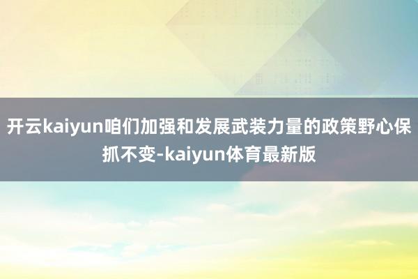 开云kaiyun咱们加强和发展武装力量的政策野心保抓不变-kaiyun体育最新版